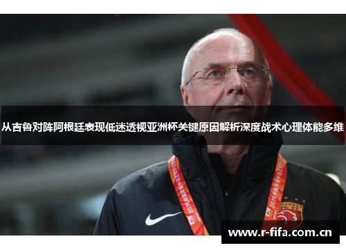 从吉鲁对阵阿根廷表现低迷透视亚洲杯关键原因解析深度战术心理体能多维